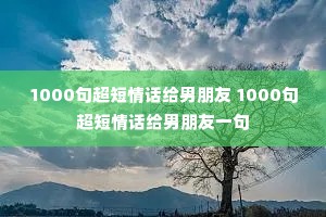 1000句超短情话给男朋友 1000句超短情话给男朋友一句 1000句超短情话给男朋友 1000句超短情话给男朋友一句
