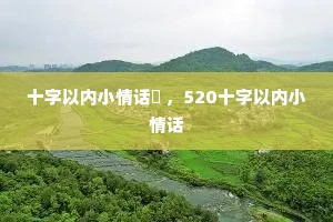 十字以内小情话 ,520十字以内小情话 十字以内小情话 ,520十字以内小情话