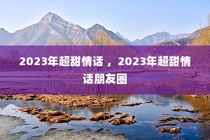2023年超甜情话 ,2023年超甜情话朋友圈 2023年超甜情话 ,2023年超甜情话朋友圈