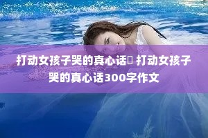 打动女孩子哭的真心话 打动女孩子哭的真心话300字作文 打动女孩子哭的真心话 打动女孩子哭的真心话300字作文
