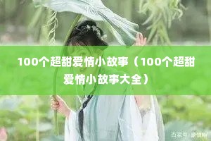 100个超甜爱情小故事(100个超甜爱情小故事大全) 100个超甜爱情小故事(100个超甜爱情小故事大全)