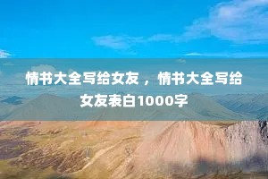 情书大全写给女友 ,情书大全写给女友表白1000字 情书大全写给女友 ,情书大全写给女友表白1000字
