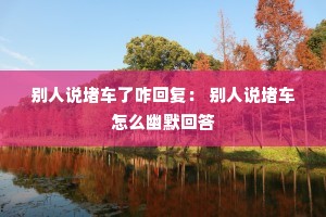 别人说堵车了咋回复: 别人说堵车怎么幽默回答 别人说堵车了咋回复: 别人说堵车怎么幽默回答