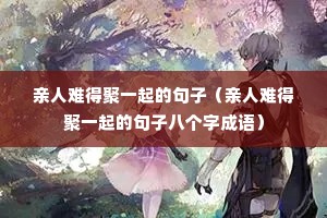 亲人难得聚一起的句子(亲人难得聚一起的句子八个字成语) 亲人难得聚一起的句子(亲人难得聚一起的句子八个字成语)