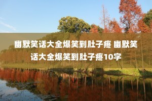 幽默笑话大全爆笑到肚子疼 幽默笑话大全爆笑到肚子疼10字 幽默笑话大全爆笑到肚子疼 幽默笑话大全爆笑到肚子疼10字