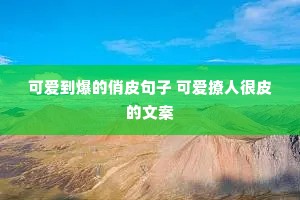 可爱到爆的俏皮句子 可爱撩人很皮的文案 可爱到爆的俏皮句子 可爱撩人很皮的文案