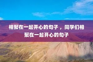 相聚在一起开心的句子 ,同学们相聚在一起开心的句子 相聚在一起开心的句子 ,同学们相聚在一起开心的句子