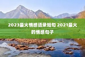 2023最火情感语录短句 2021最火的情感句子 2023最火情感语录短句 2021最火的情感句子
