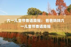 六一儿童节寄语简短: 爸爸妈妈六一儿童节寄语简短 六一儿童节寄语简短: 爸爸妈妈六一儿童节寄语简短