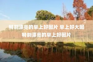 特别漂亮的早上好图片 早上好大图特别漂亮的早上好图片 特别漂亮的早上好图片 早上好大图特别漂亮的早上好图片