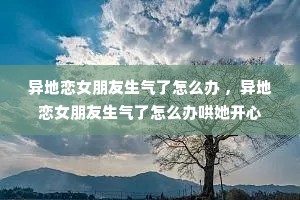 异地恋女朋友生气了怎么办 ,异地恋女朋友生气了怎么办哄她开心 异地恋女朋友生气了怎么办 ,异地恋女朋友生气了怎么办哄她开心
