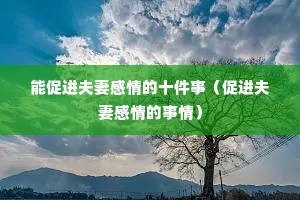 能促进夫妻感情的十件事(促进夫妻感情的事情) 能促进夫妻感情的十件事(促进夫妻感情的事情)