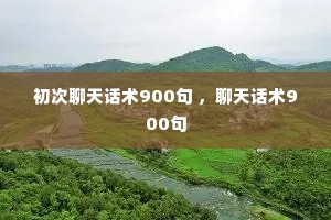 初次聊天话术900句 ,聊天话术900句 初次聊天话术900句 ,聊天话术900句