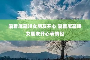 隔着屏幕哄女朋友开心 隔着屏幕哄女朋友开心表情包 隔着屏幕哄女朋友开心 隔着屏幕哄女朋友开心表情包